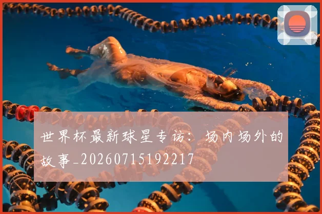 世界杯最新球星专访:场内场外的故事_20260715192217