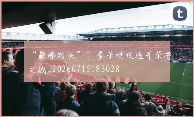 “巅峰对决”！量子特攻选手荣誉之战_20260715183028