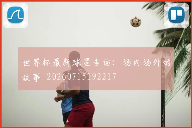 世界杯最新球星专访：场内场外的故事_20260715192217