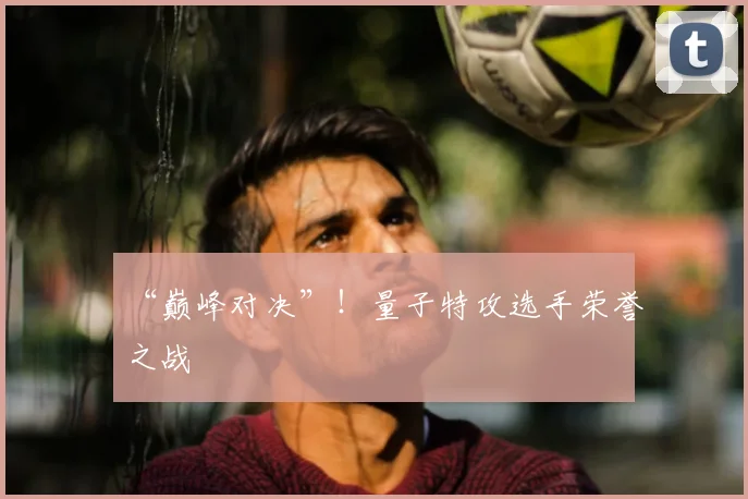 “巅峰对决”!量子特攻选手荣誉之战