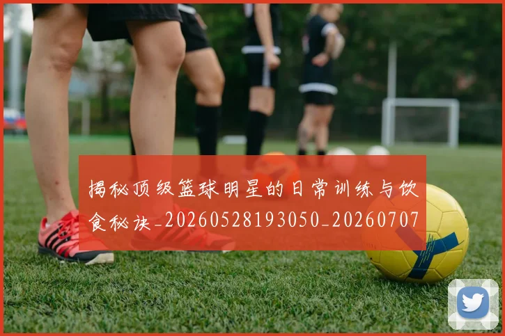 揭秘顶级篮球明星的日常训练与饮食秘诀_20260528193050_20260707020130
