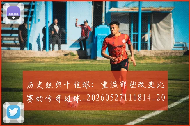 历史经典十佳球:重温那些改变比赛的传奇进球_20260527111814_20260703221304