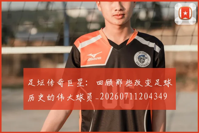 足坛传奇巨星：回顾那些改变足球历史的伟大球员_20260711204349