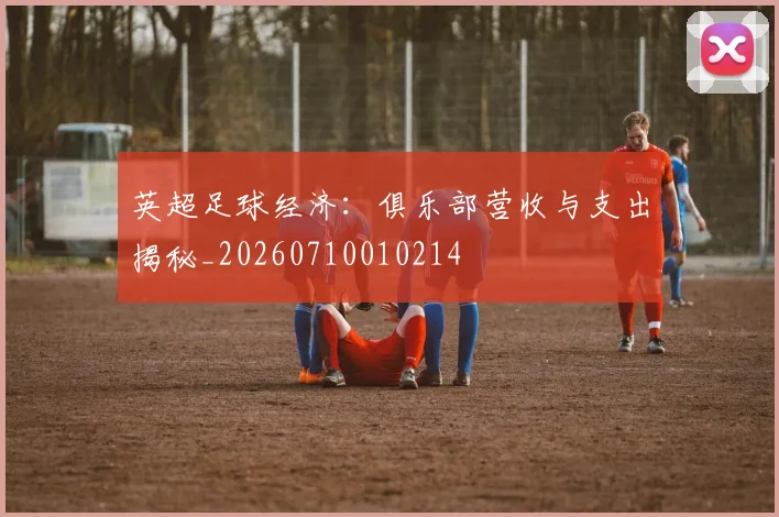 英超足球经济:俱乐部营收与支出揭秘_20260710010214