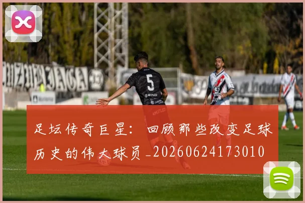 足坛传奇巨星：回顾那些改变足球历史的伟大球员_20260624173010