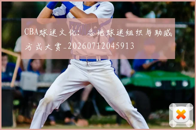 CBA球迷文化：各地球迷组织与助威方式大赏_20260712045913