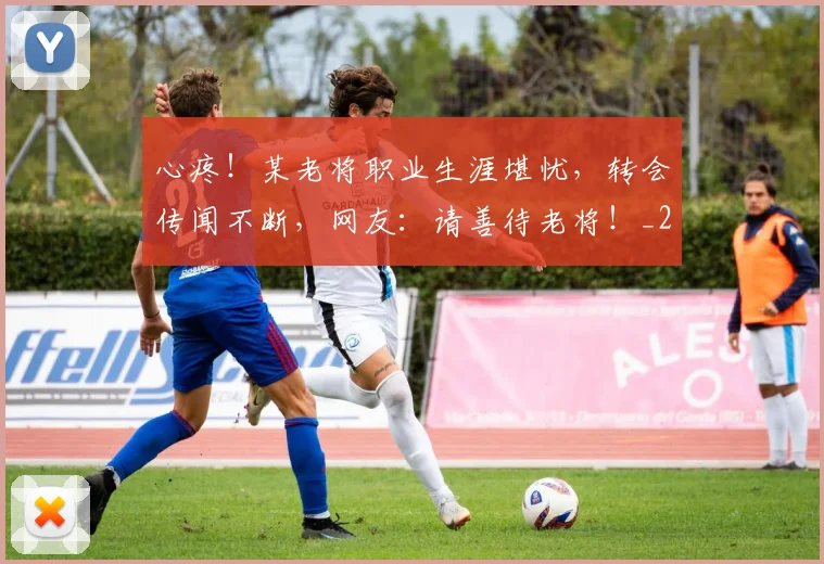心疼!某老将职业生涯堪忧,转会传闻不断,网友:请善待老将!_20260704173958