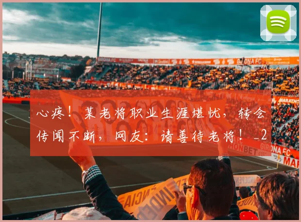 心疼！某老将职业生涯堪忧，转会传闻不断，网友：请善待老将！_20260704173958