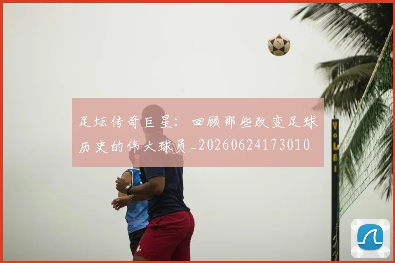 足坛传奇巨星:回顾那些改变足球历史的伟大球员_20260624173010
