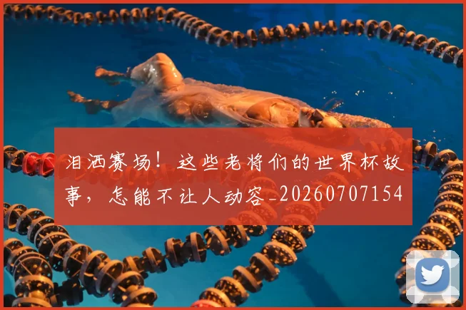 泪洒赛场！这些老将们的世界杯故事，怎能不让人动容_20260707154252