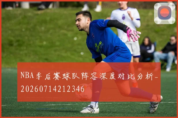 NBA季后赛球队阵容深度对比分析_20260714212346