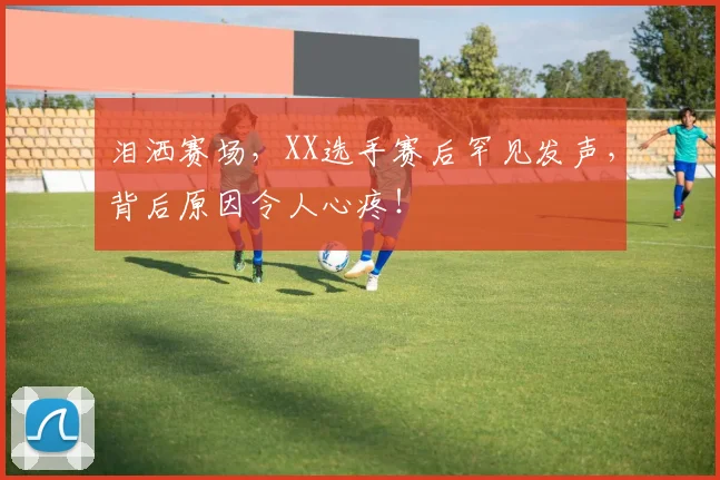 泪洒赛场，XX选手赛后罕见发声，背后原因令人心疼！
